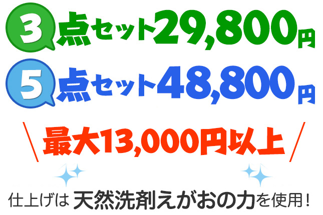 ３点セット 35,000 円 最大 7,000 もお得！５点セット 48,800 円、最大 13,000円もお得！仕上げは天然洗剤えがおの力を使用！